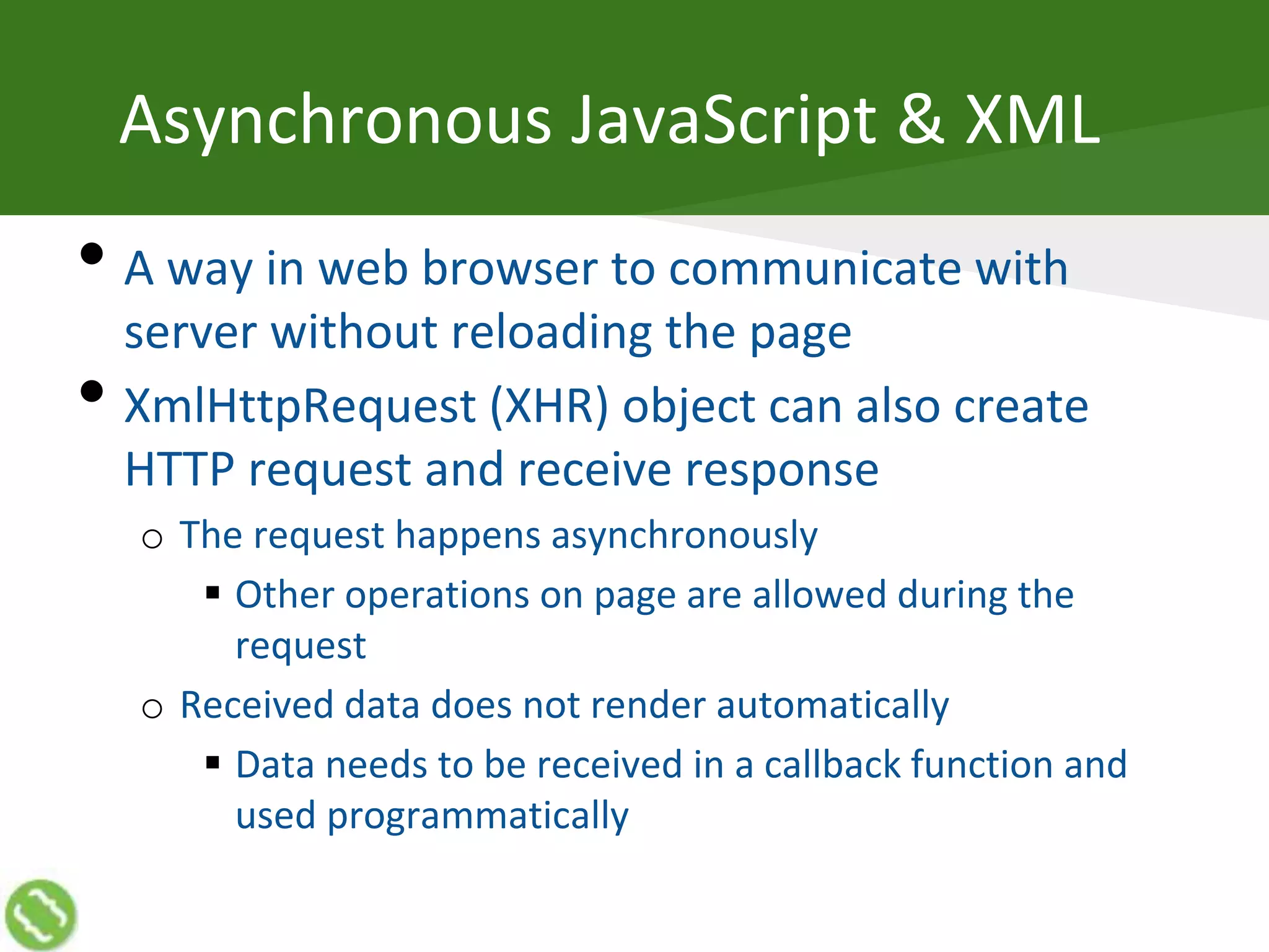 Asynchronous JavaScript & XML
• A way in web browser to communicate with
server without reloading the page
• XmlHttpRequest (XHR) object can also create
HTTP request and receive response
o The request happens asynchronously
 Other operations on page are allowed during the
request
o Received data does not render automatically
 Data needs to be received in a callback function and
used programmatically
 