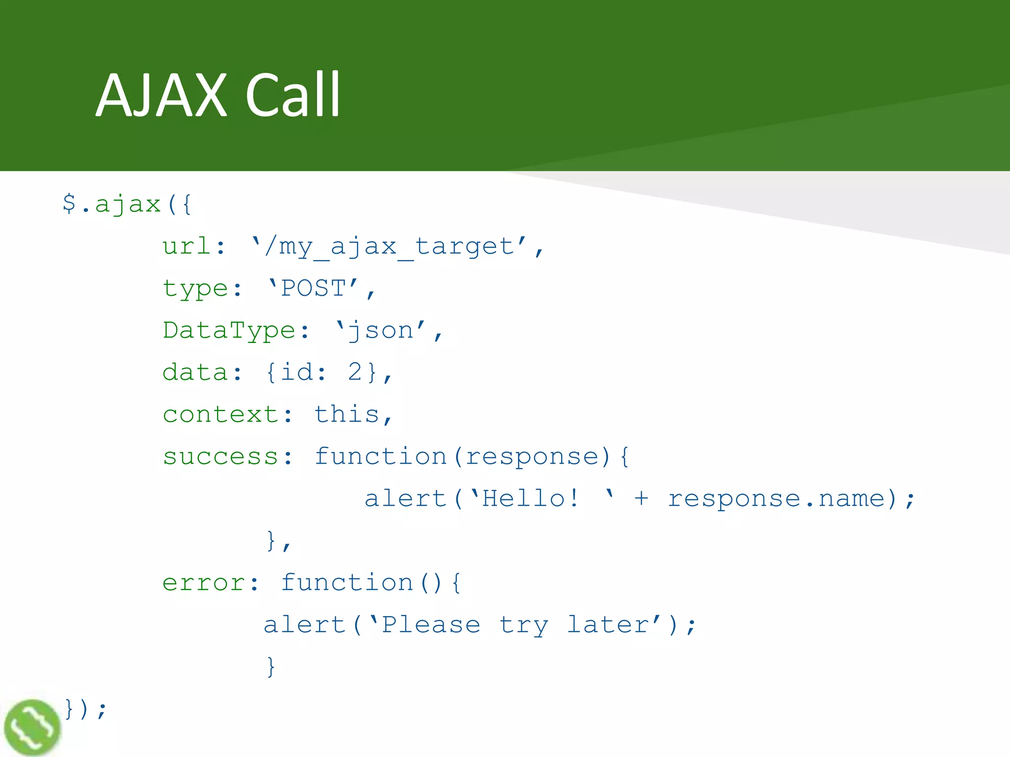 AJAX Call
$.ajax({
url: ‘/my_ajax_target’,
type: ‘POST’,
DataType: ‘json’,
data: {id: 2},
context: this,
success: function(response){
alert(‘Hello! ‘ + response.name);
},
error: function(){
alert(‘Please try later’);
}
});
 