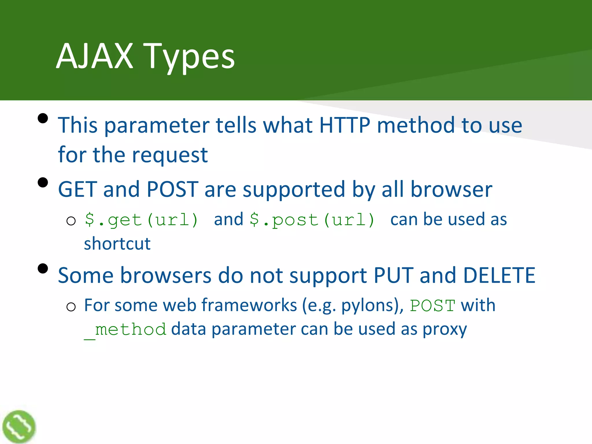 AJAX Types
• This parameter tells what HTTP method to use
for the request
• GET and POST are supported by all browser
o $.get(url) and $.post(url) can be used as
shortcut
• Some browsers do not support PUT and DELETE
o For some web frameworks (e.g. pylons), POST with
_method data parameter can be used as proxy
 