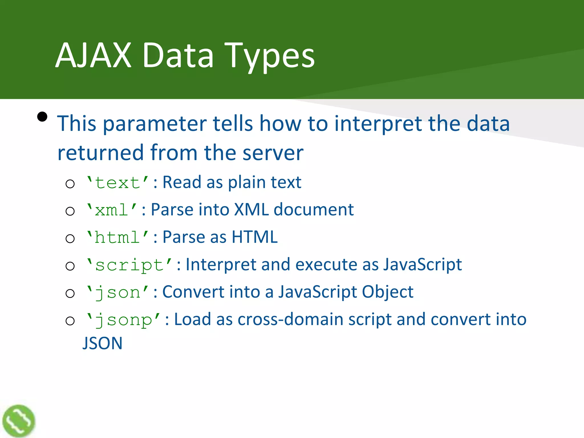 AJAX Data Types
• This parameter tells how to interpret the data
returned from the server
o ‘text’: Read as plain text
o ‘xml’: Parse into XML document
o ‘html’: Parse as HTML
o ‘script’: Interpret and execute as JavaScript
o ‘json’: Convert into a JavaScript Object
o ‘jsonp’: Load as cross-domain script and convert into
JSON
 
