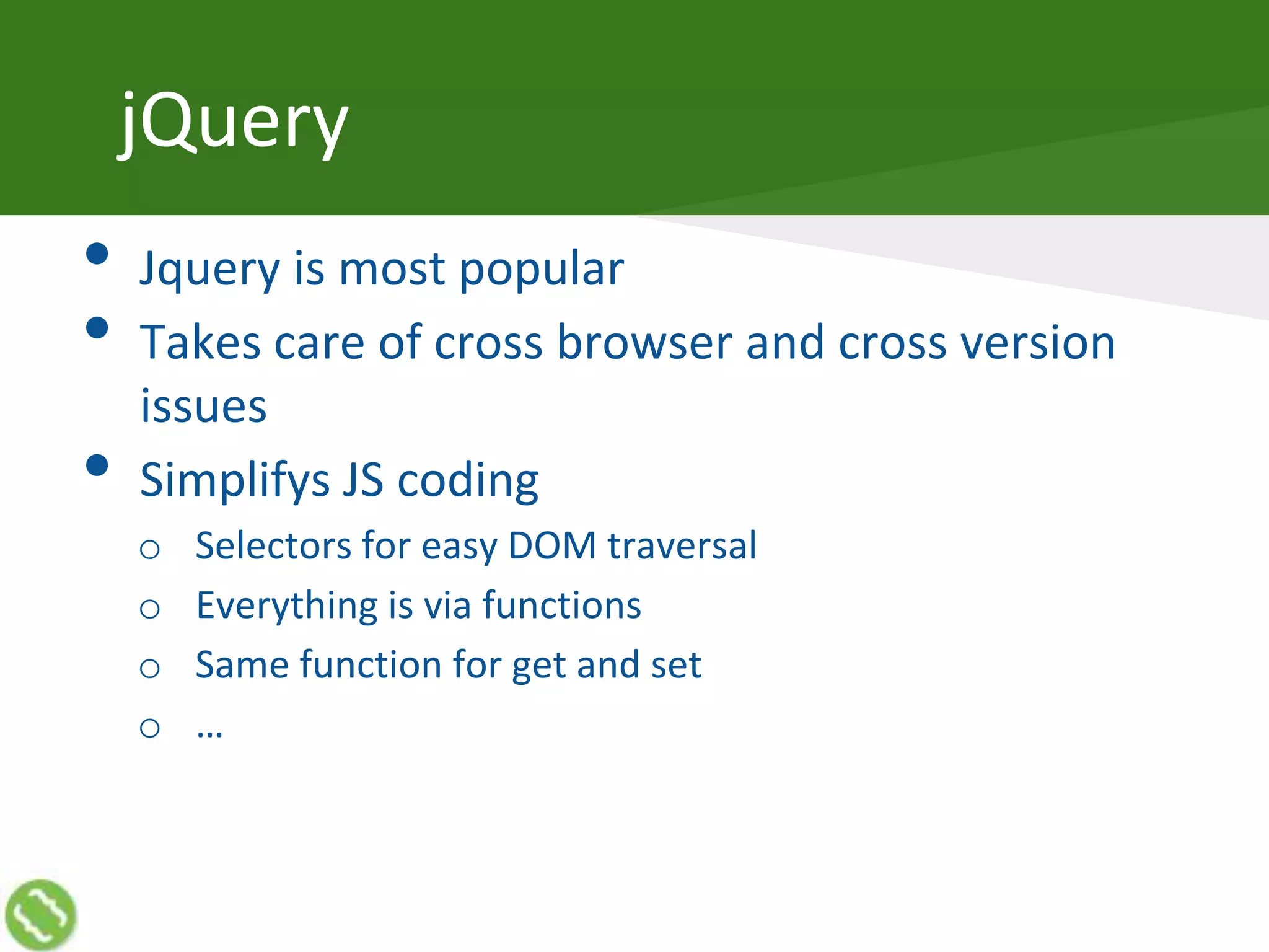 jQuery
• Jquery is most popular
• Takes care of cross browser and cross version
issues
• Simplifys JS coding
o Selectors for easy DOM traversal
o Everything is via functions
o Same function for get and set
o …
 