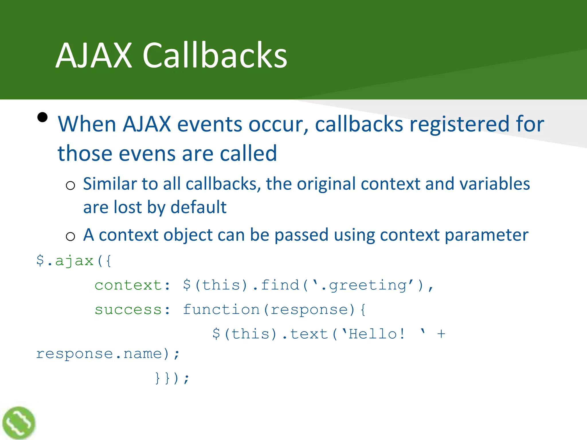 AJAX Callbacks
• When AJAX events occur, callbacks registered for
those evens are called
o Similar to all callbacks, the original context and variables
are lost by default
o A context object can be passed using context parameter
$.ajax({
context: $(this).find(‘.greeting’),
success: function(response){
$(this).text(‘Hello! ‘ +
response.name);
}});
 