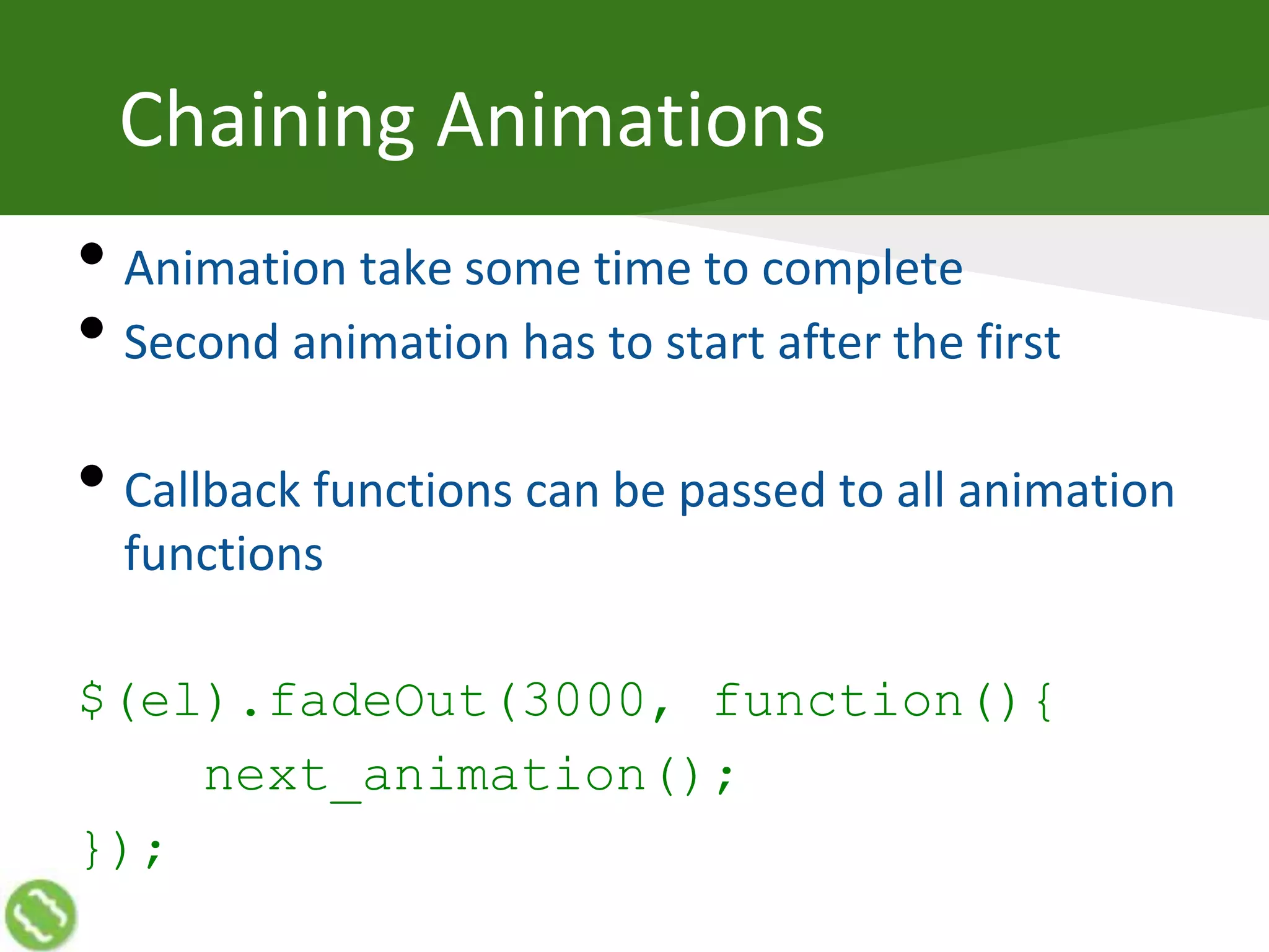 Chaining Animations
• Animation take some time to complete
• Second animation has to start after the first
• Callback functions can be passed to all animation
functions
$(el).fadeOut(3000, function(){
next_animation();
});
 