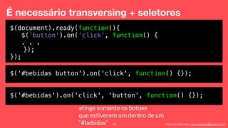 Eduardo Mendes (edumendes@gmail.com)100
É necessário transversing + seletores
$(document).ready(function(){
$('button').on('click', function() {
. . .
});
});
$(‘#bebidas button').on('click', function() {});
$(‘#bebidas').on('click', ‘button’, function() {});
atinge somente os botoes
que estiverem um dentro de um
“#bebidas"
 