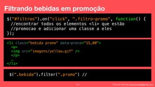 Eduardo Mendes (edumendes@gmail.com)103
Filtrando bebidas em promoção
$("#filtros").on("click", ".filtro-promo", function() {
//encontrar todos os elementos <li> que estão
//promocao e adicionar uma classe a eles
});
<li class="bebida promo" data-preco="15,00">
<p>
<img src="imagens/yellow.gif" />
</p>
…
</li>
$(“.bebida”).filter(".promo") //
 