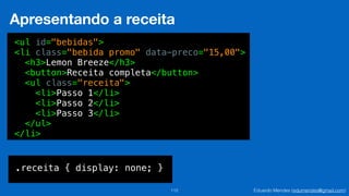 Eduardo Mendes (edumendes@gmail.com)112
Apresentando a receita
<ul id="bebidas">
<li class="bebida promo" data-preco="15,00">
<h3>Lemon Breeze</h3>
<button>Receita completa</button>
<ul class="receita">
<li>Passo 1</li>
<li>Passo 2</li>
<li>Passo 3</li>
</ul>
</li>
.receita { display: none; }
 