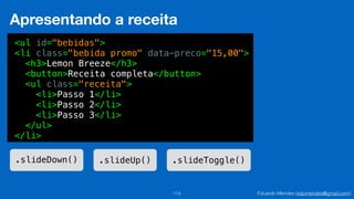 Eduardo Mendes (edumendes@gmail.com)113
Apresentando a receita
<ul id="bebidas">
<li class="bebida promo" data-preco="15,00">
<h3>Lemon Breeze</h3>
<button>Receita completa</button>
<ul class="receita">
<li>Passo 1</li>
<li>Passo 2</li>
<li>Passo 3</li>
</ul>
</li>
.slideDown() .slideUp() .slideToggle()
 