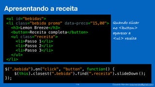 Eduardo Mendes (edumendes@gmail.com)114
Apresentando a receita
<ul id="bebidas">
<li class="bebida promo" data-preco="15,00">
<h3>Lemon Breeze</h3>
<button>Receita completa</button>
<ul class="receita">
<li>Passo 1</li>
<li>Passo 2</li>
<li>Passo 3</li>
</ul>
</li>
Quando clicar
no <button>
aparecer a
<ul> receita
$(".bebida").on("click", "button", function() {
$(this).closest(".bebida").find(".receita").slideDown ();
});
 