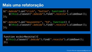 Eduardo Mendes (edumendes@gmail.com)
Mais uma refatoração
$(".bebida").on("click", "button", function() {
$(this).closest(".bebida").find(".receita").slideDown ();
});
!
$(“.bebida").on("mouseenter", "h3", function() {
$(this).closest(".bebida").find(".receita").slideDown ();
});
function exibirReceita(){
$(this).closest(".bebida").find(".receita").slideDown();
});
 