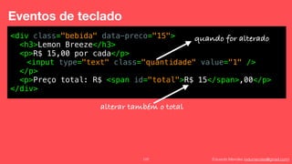 Eduardo Mendes (edumendes@gmail.com)122
Eventos de teclado
<div class="bebida" data-preco="15">
<h3>Lemon Breeze</h3>
<p>R$ 15,00 por cada</p>
<input type="text" class="quantidade" value="1" />
</p>
<p>Preço total: R$ <span id="total">R$ 15</span>,00</p>
</div>
quando for alterado
alterar também o total
 