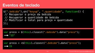 Eduardo Mendes (edumendes@gmail.com)124
Eventos de teclado
$(“.bebida”).on("keyup", ".quantidade", function() {
!
!
!
});
// Recuperar o preço da bebida
// Recuperar a quantidade de bebida
// Modificar o total para preço * quantidade
var preco = $(this).closest(".bebida").data("preco");
"15"
var preco = +$(this).closest(".bebida").data("preco");
15
 