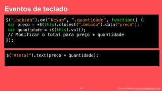 Eduardo Mendes (edumendes@gmail.com)126
Eventos de teclado
$(“.bebida”).on("keyup", ".quantidade", function() {
!
!
!
});
var preco = +$(this).closest(".bebida").data("preco");
var quantidade = +$(this).val();
// Modificar o total para preço * quantidade
$("#total").text(preco * quantidade);
 