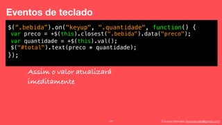 Eduardo Mendes (edumendes@gmail.com)127
Eventos de teclado
$(“.bebida”).on("keyup", ".quantidade", function() {
!
!
!
});
var preco = +$(this).closest(".bebida").data("preco");
var quantidade = +$(this).val();
$("#total").text(preco * quantidade);
Assim o valor atualizará
imeditamente
 