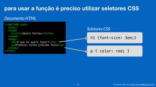 Eduardo Mendes (edumendes@gmail.com)20
para usar a função é preciso utilizar seletores CSS
Documento HTML
<!DOCTYPE html>
<html>
<head>
<title>jQuery Festas</title>
</head>
<body>
<h1>O que eu quero fazer?</h1>
<p>Planejar minha próxima festa</p>
</body>
</html>
Seletores CSS
h1 {font-size: 3em;}
p { color: red; }
 