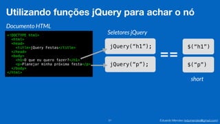Eduardo Mendes (edumendes@gmail.com)21
Utilizando funções jQuery para achar o nó
Documento HTML
<!DOCTYPE html>
<html>
<head>
<title>jQuery Festas</title>
</head>
<body>
<h1>O que eu quero fazer?</h1>
<p>Planejar minha próxima festa</p>
</body>
</html>
Seletores jQuery
jQuery(“h1”);
jQuery(“p”);
$(“h1”)
$(“p”)
==
short
 