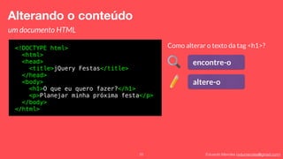 Eduardo Mendes (edumendes@gmail.com)22
Alterando o conteúdo
um documento HTML
<!DOCTYPE html>
<html>
<head>
<title>jQuery Festas</title>
</head>
<body>
<h1>O que eu quero fazer?</h1>
<p>Planejar minha próxima festa</p>
</body>
</html>
Como alterar o texto da tag <h1>?
encontre-o
altere-o
 