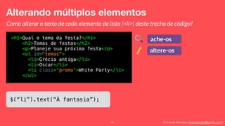 Eduardo Mendes (edumendes@gmail.com)36
Alterando múltiplos elementos
Como alterar o texto de cada elemento de lista (<li>) deste trecho de código?
<h1>Qual o tema da festa?</h1>
<h2>Temas de festas</h2>
<p>Planeje sua próxima festa</p>
<ul id="temas">
<li>Grécia antiga</li>
<li>Oscar</li>
<li class='promo'>White Party</li>
</ul>
$(“li”).text(“À fantasia”);
ache-os
altere-os
 