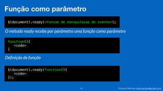 Eduardo Mendes (edumendes@gmail.com)40
Função como parâmetro
$(document).ready(<funcao de manipulacao de evento>);
O método ready recebe por parâmetro uma função como parâmetro
function(){
<code>
}
Deﬁnição de função
$(document).ready(function(){
<code>
});
 