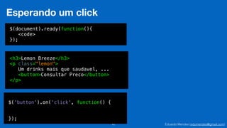 Eduardo Mendes (edumendes@gmail.com)42
Esperando um click
$(document).ready(function(){
<code>
});
<h3>Lemon Breeze</h3>
<p class="lemon">
Um drinks mais que saudavel, ...
<button>Consultar Preco</button>
</p>
$('button').on('click', function() {
!
!
});
 