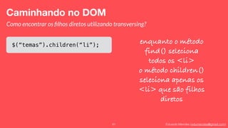 Eduardo Mendes (edumendes@gmail.com)61
Caminhando no DOM
Como encontrar os ﬁlhos diretos utilizando transversing?
$(“temas”).children(“li”);
enquanto o método
find() seleciona
todos os <li>
o método children()
seleciona apenas os
<li> que são filhos
diretos
 