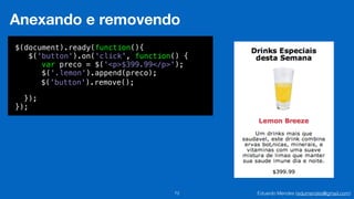 Eduardo Mendes (edumendes@gmail.com)72
Anexando e removendo
$(document).ready(function(){
$('button').on('click', function() {
!
!
!
});
});
var preco = $('<p>$399.99</p>');
$('.lemon').append(preco);
$('button').remove();
 