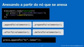 Eduardo Mendes (edumendes@gmail.com)73
Anexando a partir do nó que se anexa
.appendTo(<elemento>); .prependTo(<elemento>);
.afterTo(<elemento>); .beforeTo(<elemento>);
$(document).ready(function(){
var preco = $('<span>$399.99</span>');
$('.lemon').append(preco);
});
preco.appendTo(”$(“.lemon”));
 