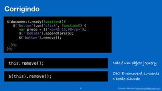 Eduardo Mendes (edumendes@gmail.com)81
Corrigindo
$(document).ready(function(){
$('button').on('click', function() {
!
!
!
});
});
var preco = $(‘<p>R$ 15,00</p>’);
$('.bebida').append(preco);
$('button').remove();
this.remove();
$(this).remove();
Não é um objeto jQuery
OK! E removerá somente
o botão clivado
 