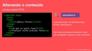 Eduardo Mendes (edumendes@gmail.com)9
Alterando o conteúdo
um documento HTML
<!DOCTYPE html>
<html>
<head>
<title>jQuery Festas</title>
</head>
<body>
<h1>O que eu quero fazer?</h1>
<p>Planejar minha próxima festa</p>
</body>
</html>
encontre-o
Como procurar um elemento/tag
HTML com jQuery?
Para isso precisamos entender como
um navegador organiza o seu conteúdo
 