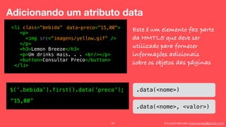 Eduardo Mendes (edumendes@gmail.com)92
Adicionando um atributo data
<li class="bebida"
<p>
<img src="imagens/yellow.gif" />
</p>
<h3>Lemon Breeze</h3>
<p>Um drinks mais. . . <br/></p>
<button>Consultar Preco</button>
</li>
data-preco="15,00"> Este é um elemento faz parte
da HMTL5 que deve ser
utilizado para fornecer
informações adicionais
sobre os objetos das páginas
.data(<nome>)
.data(<nome>, <valor>)
$(‘.bebida’).first().data(‘preco');
“15,00”
 