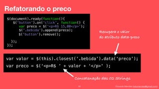 Eduardo Mendes (edumendes@gmail.com)93
Refatorando o preco
$(document).ready(function(){
$('button').on('click', function() {
!
!
!
});
});
var preco = $(‘<p>R$ 15,00</p>’);
$('.bebida').append(preco);
$('button').remove();
var valor = $(this).closest(‘.bebida’).data(‘preco’);
var preco = $(‘<p>R$ ’ + valor + ‘</p>' );
Recupera o valor
do atributo data-preco
Concatenação das 02 Strings
 