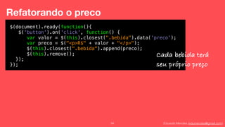 Eduardo Mendes (edumendes@gmail.com)94
Refatorando o preco
Cada$(document).ready(function(){
$('button').on('click', function() {
var valor = $(this).closest(".bebida").data('preco');
var preco = $("<p>R$" + valor + "</p>");
$(this).closest(".bebida").append(preco);
$(this).remove();
});
});
Cada bebida terá
seu próprio preço
 
