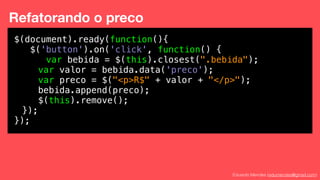 Eduardo Mendes (edumendes@gmail.com)
Refatorando o preco
Cada
$(document).ready(function(){
$('button').on('click', function() {
var bebida = $(this).closest(".bebida");
var valor = bebida.data('preco');
var preco = $("<p>R$" + valor + "</p>");
bebida.append(preco);
$(this).remove();
});
});
 