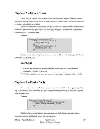 jQuery – Apostila Básica Escrito por:
Daniel de Campos Souza
10
Capítulo 5 – Hide e Show
Com jQuery, é possível crier um pouco mais de dinamismo ao site. Para isso, iremos
usar os comandos .hide e .show. Como os próprios nomes indicam, esses comandos escondem
e mostram o conteúdo de uma tag.
É possível determiner a velocidade com que o conteúdo será escondido / exibido; basta
adicionar o parâmetro “fast” para rápido ou “slow” para devagar. É aconcelhado o uso desses
comandos junto à botões ou links.
Exemplo
Este comando pode ser aplicado diretamente à uma ID, ao invés de tag, possibilitando
um melhor uso desta função.
Exercícios
1) Crie um documento com dois parágrafos e dois botões, um irá esconder os
parágrafos e o outro irá exibi-los.
2) Modifique o documento para que apenas um parágrafo seja escondido e exibido.
Capítulo 6 – Find e Each
Nós usamos o comando .find para pesquisar os elementos filhos das tags, ou a própria
tag. Já o comando .each determina que, para cada elemento encontrado, o comando seguinte
deve ser executado.
Exemplo
Esta linha de comando faz com que cada elemento definido seja alterado; alguns
comandos como o .addClass já fazem isto internamente.
$(document).ready(function () {
$(“#botao1”).click(function() {
$(“p”).hide(“fast”);
});
$(“#botao2”).click(function() {
$(“p”).show(“slow”);
});
});
$(document).ready(function () {
$(“#lista_teste”).find(“li”).each(function() {
$(this).html($(this).html() + “ olá”);
});
});
 