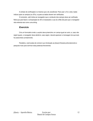 jQuery – Apostila Básica Escrito por:
Daniel de Campos Souza
12
A sintaxe de verificação é a mesma que a do JavaScript. Para usar o if e o else, basta
indicar quais os campos (ou ID’s), e quais os dados devem ser verificados.
O comando .val() indica ao navegador que o conteudo dos campos deve ser verificado.
Note que para fazer a comparação do ID’s é necessário o uso do cifrão ($) para que o navegador
não entenda isso como uma string.
Exercício
Crie um formulário onde o usuário deve preencher um campo igual ao outro, e, caso não
sejam iguais, o navegador deve alertá-lo; caso sejam, deverá aparecer a mensagem de que tudo
foi preenchido corretamente.
Parabéns, você acaba de concluir sua introdução ao jQuery! Estude profundamente e
pesquise mais para dominar esta poderosa ferramenta.
 