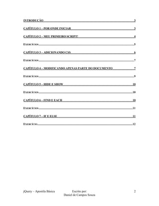 jQuery – Apostila Básica Escrito por:
Daniel de Campos Souza
2
INTRODUÇÃO 3
CAPÍTULO 1 – POR ONDE INICIAR 3
CAPÍTULO 2 – MEU PRIMEIRO SCRIPT! 4
EXERCÍCIOS.....................................................................................................................................5
CAPÍTULO 3 – ADICIONANDO CSS 6
EXERCÍCIOS.....................................................................................................................................7
CAPÍTULO 4 – MODIFICANDO APENAS PARTE DO DOCUMENTO 7
EXERCÍCIOS.....................................................................................................................................9
CAPÍTULO 5 – HIDE E SHOW 10
EXERCÍCIOS...................................................................................................................................10
CAPÍTULO 6 – FIND E EACH 10
EXERCÍCIOS...................................................................................................................................11
CAPÍTULO 7 – IF E ELSE 11
EXERCÍCIO.....................................................................................................................................12
 