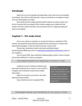 jQuery – Apostila Básica Escrito por:
Daniel de Campos Souza
3
Introdução
jQuery não é uma nova linguagem de programação, antes, trata-se de uma compilação
do JavaScript. Para utilizá-la, basta referenciar o arquivo .js do jQuery em sua página e você já
pode usar esta linguagem com prazer.
Recomendo que todo o código produzido também esteja em um arquivo externo; isso
diminuí o tamanho final de sua página HTML e também assegura que o código não ficará
exposto, tornando as coisas mais fácies, caso você queira mudar um código que apareça em
todas as suas páginas
Capítulo 1 – Por onde iniciar
Para se usar o jQuery é necessário um conhecimento básico em JavaScript e HTML.
Portanto, esta apostila foi desenvolvida para aqueles leitores que possuem um conhecimento
básico dessas linguagens. A partir daí, podemos começar, mas por onde?
Primeiro faça o download da versão mais recente da biblioteca jQuery
(aproximadamente 96KB copie e cole a url http://jqueryjs.googlecode.com/files/jquery-1.2.6.js em
seu navegador).
Crie um arquivo HTML, faça a referência à biblioteca jQuery (usando o mesmo comando
para se fazer referência à um arquivo .js qualquer).
Certifique-se de que a referência à biblioteca seja
feita antes da referencia ao seu arquivo .js, caso contrário o
navegador não irá interpretar corretamente os códigos
desnvolvidos.
Agora crie um arquivo .js em branco, nele iremos
desenvolver todas as lições.
Faça a referência a ele em sua página HTML.
<script language=“javascript” type=“text/javascript” src=“jquery.js”></script>
Observações:
Sua biblioteca jQuery (assim como
qualquer outro arquivo) pode ser salva
em qualquer pasta com qualquer
nome, desde que no momento da
referenciação todos os parâmetros
estejam corretos.
<script language=“javascript” type=“text/javascript” src=“seu_arquivo.js”></script>
 