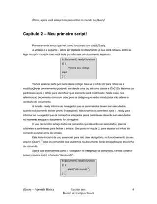 jQuery – Apostila Básica Escrito por:
Daniel de Campos Souza
4
Ótimo, agora você está pronto para entrar no mundo do jQuery!
Capítulo 2 – Meu primeiro script!
Primeiramente temos que ver como funcionará um script jQuery.
A sintaxe é a seguinte – pode ser digitada no documento .js que você criou ou entre as
tags <script> </script> caso você opte por não usar um documento separado.
Vamos analizar parte por parte deste código. Usa-se o cifrão ($) para referir-se a
modificação de um elemento (podendo ser desde uma tag até uma classe e ID CSS). Usamos os
parênteses após o cifrão para identificar qual elemento será modificado. Neste caso, nos
referimos ao documento como um todo, pois os códigos que serão introduzidos irão alterar o
conteúdo do documento.
A função .ready informa ao navegador que os commandos devem ser executados
quando o documento estiver pronto (navegável). Adicionamos o parentese após o .ready para
informar ao navegador que os comandos enlaçados pelos parênteses deverão ser executados
no momento em que o documento for navegável.
O uso de function enlaça todos os comandos que deverão ser executados. Use os
colchetes e parênteses para fechar o enlace. Use ponto e virgula (;) para separar as linhas de
comando e evitar erros de sintaxe.
Esta linha inicial é de uso essencial, para não dizer obrigatório, no funcionamento do seu
arquivo jQuery. Todos os comandos que usaremos no documento serão enlaçados por esta linha
de comando.
Agora que entendemos como o navegador irá interpretar os comandos, vamos construir
nosso primeiro script; o famoso “olá mundo”.
$(document).ready(function
() {
//insira seu código
aqui
});
$(document).ready(function
() {
alert(“olá mundo”);
});
 