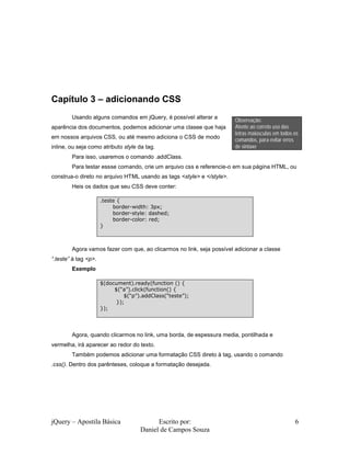 jQuery – Apostila Básica Escrito por:
Daniel de Campos Souza
6
Capítulo 3 – adicionando CSS
Usando alguns comandos em jQuery, é possível alterar a
aparência dos documentos, podemos adicionar uma clasee que haja
em nossos arquivos CSS, ou até mesmo adiciona o CSS de modo
inline, ou seja como atributo style da tag.
Para isso, usaremos o comando .addClass.
Para testar essse comando, crie um arquivo css e referencie-o em sua página HTML, ou
construa-o direto no arquivo HTML usando as tags <style> e </style>.
Heis os dados que seu CSS deve conter:
Agora vamos fazer com que, ao clicarmos no link, seja possível adicionar a classe
“.teste” à tag <p>.
Exemplo
Agora, quando clicarmos no link, uma borda, de espessura media, pontilhada e
vermelha, irá aparecer ao redor do texto.
Também podemos adicionar uma formatação CSS direto à tag, usando o comando
.css(). Dentro dos parênteses, coloque a formatação desejada.
Observação:
Atente ao correto uso das
letras maiúsculas em todos os
comandos, para evitar erros
de sintaxe
.teste {
border-width: 3px;
border-style: dashed;
border-color: red;
}
$(document).ready(function () {
$(“a”).click(function() {
$(“p”).addClass(“teste”);
});
});
 