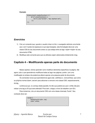 jQuery – Apostila Básica Escrito por:
Daniel de Campos Souza
7
Exemplo
Exercícios
1) Crie um comando que, quando o usuário clicar no link, o navegador adicione uma borda
azul, com 4 pixels de espessura e que seja tracejada, esta formatação deve ser uma
classe CSS do seu documento anexo ou que esteja entre as tags <style></style> do seu
documento HTML.
2) Modifique este comando para que os atributos sejam adicionados diretamente à tag.
Capítulo 4 – Modificando apenas parte do documento
Nesse capítulo, iremos aprender como modificar elementos específicos na página. Até
agora, tudo o que aprendemos modificava todas as tags nas páginas; porém, com uma
modificação na sintaxe nós podermos alterar apenas uma pequena parte do documento.
Os comandos novos que aprenderemos agora são .addClass e .removeClass, que como
os próprios nomes dizem, servem para adicionar e remover uma classe CSS, respectivamente,
da tag.
Lembra-se que, no começo desta apostila, foi dito que poderia-se usar o cifrão ($) para
indicar uma tag ou ID que seria alterado? Pois bem, chegou a hora de trabalhar com ID’s.
Para iniciarmos, crie um documento CSS com uma classe chamada “fundo”. Seu
conteúdo deve ser:
$(document).ready(function () {
$(“a”).click(function() {
$(“p”).css(“border”, “3px dashed red”);
});
});
.fundo {
background-color: red;
color: white;
}
 