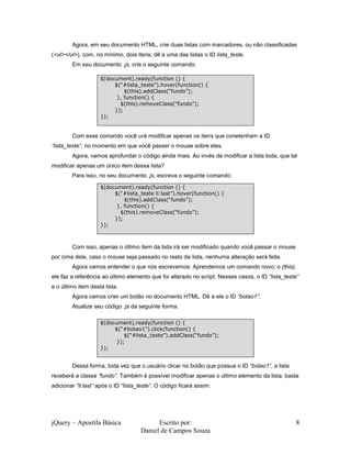 jQuery – Apostila Básica Escrito por:
Daniel de Campos Souza
8
Agora, em seu documento HTML, crie duas listas com marcadores, ou não classificadas
(<ul></ul>), com, no mínimo, dois itens; dê a uma das listas o ID lista_teste.
Em seu documento .js, crie o seguinte comando:
Com esse comando você urá modificar apenas os itens que conetenham a ID
“lista_teste”, no momento em que você passer o mouse sobre eles.
Agora, vamos aprofundar o código ainda mais. Ao invés de modificar a lista toda, que tal
modificar apenas um único item dessa lista?
Para isso, no seu documento .js, escreva o seguinte comando:
Com isso, apenas o último item da lista irá ser modificado quando você passar o mouse
por cima dele, caso o mouse seja passado no resto da lista, nenhuma alteração será feita.
Agora vamos entender o que nós escrevemos: Aprendemos um comando novo; o (this),
ele faz a referência ao último elemento que foi alterado no script. Nesses casos, o ID “lista_teste”
e o último item desta lista.
Agora vamos crier um botão no documento HTML. Dê a ele o ID “botao1”.
Atualize seu código .js da seguinte forma:
Dessa forma, toda vez que o usuário clicar no botão que possua o ID “botao1”, a lista
receberá a classe “fundo”. Também é possível modificar apenas o último elemento da lista; basta
adicionar “li:last” após o ID “lista_teste”. O código ficará assim:
$(document).ready(function () {
$(“#lista_teste”).hover(function() {
$(this).addClass(“fundo”);
}, function() {
$(this).removeClass(“fundo”);
});
});
$(document).ready(function () {
$(“#lista_teste li:last”).hover(function() {
$(this).addClass(“fundo”);
}, function() {
$(this).removeClass(“fundo”);
});
});
$(document).ready(function () {
$(“#botao1”).click(function() {
$(“#lista_teste”).addClass(“fundo”);
});
});
 