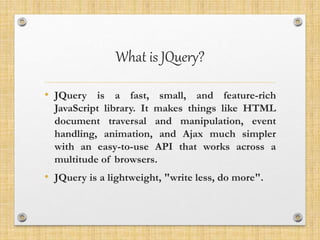 What is JQuery?
• JQuery is a fast, small, and feature-rich
JavaScript library. It makes things like HTML
document traversal and manipulation, event
handling, animation, and Ajax much simpler
with an easy-to-use API that works across a
multitude of browsers.
• JQuery is a lightweight, "write less, do more".
 