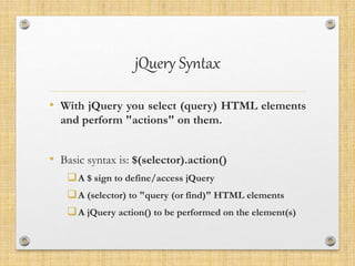 jQuery Syntax
• With jQuery you select (query) HTML elements
and perform "actions" on them.
• Basic syntax is: $(selector).action()
A $ sign to define/access jQuery
A (selector) to "query (or find)" HTML elements
A jQuery action() to be performed on the element(s)
 