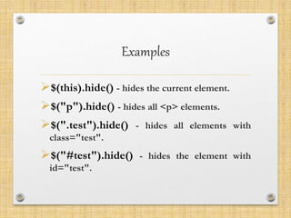 Examples
$(this).hide() - hides the current element.
$("p").hide() - hides all <p> elements.
$(".test").hide() - hides all elements with
class="test".
$("#test").hide() - hides the element with
id="test".
 
