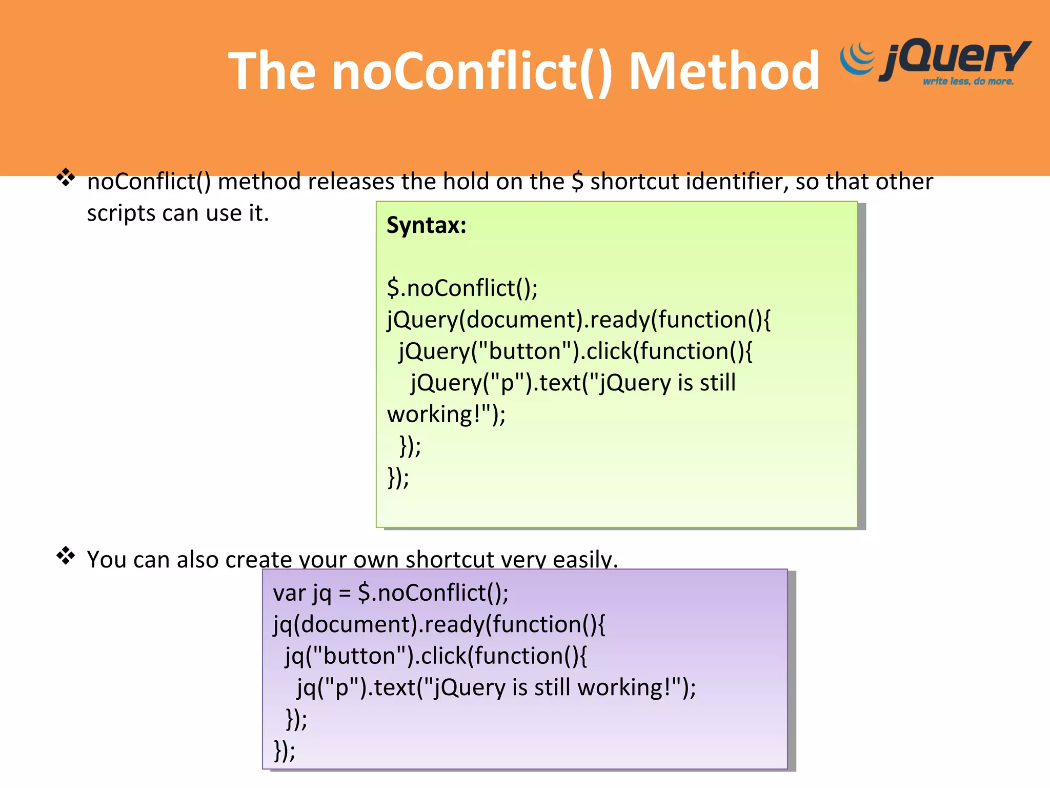 The noConflict() Method
 noConflict() method releases the hold on the $ shortcut identifier, so that other
scripts can use it.
 You can also create your own shortcut very easily.
Syntax:
$.noConflict();
jQuery(document).ready(function(){
jQuery("button").click(function(){
jQuery("p").text("jQuery is still
working!");
});
});
Syntax:
$.noConflict();
jQuery(document).ready(function(){
jQuery("button").click(function(){
jQuery("p").text("jQuery is still
working!");
});
});
var jq = $.noConflict();
jq(document).ready(function(){
jq("button").click(function(){
jq("p").text("jQuery is still working!");
});
});
var jq = $.noConflict();
jq(document).ready(function(){
jq("button").click(function(){
jq("p").text("jQuery is still working!");
});
});
 