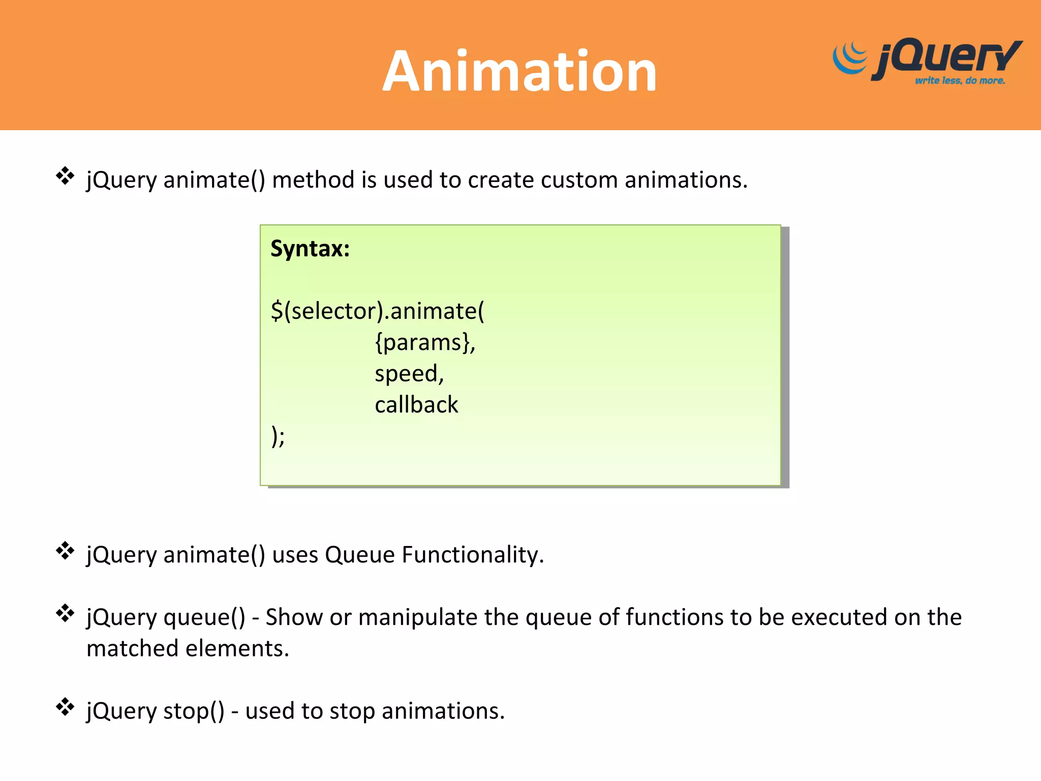 Animation
 jQuery animate() method is used to create custom animations.
 jQuery animate() uses Queue Functionality.
 jQuery queue() - Show or manipulate the queue of functions to be executed on the
matched elements.
 jQuery stop() - used to stop animations.
Syntax:
$(selector).animate(
{params},
speed,
callback
);
Syntax:
$(selector).animate(
{params},
speed,
callback
);
 