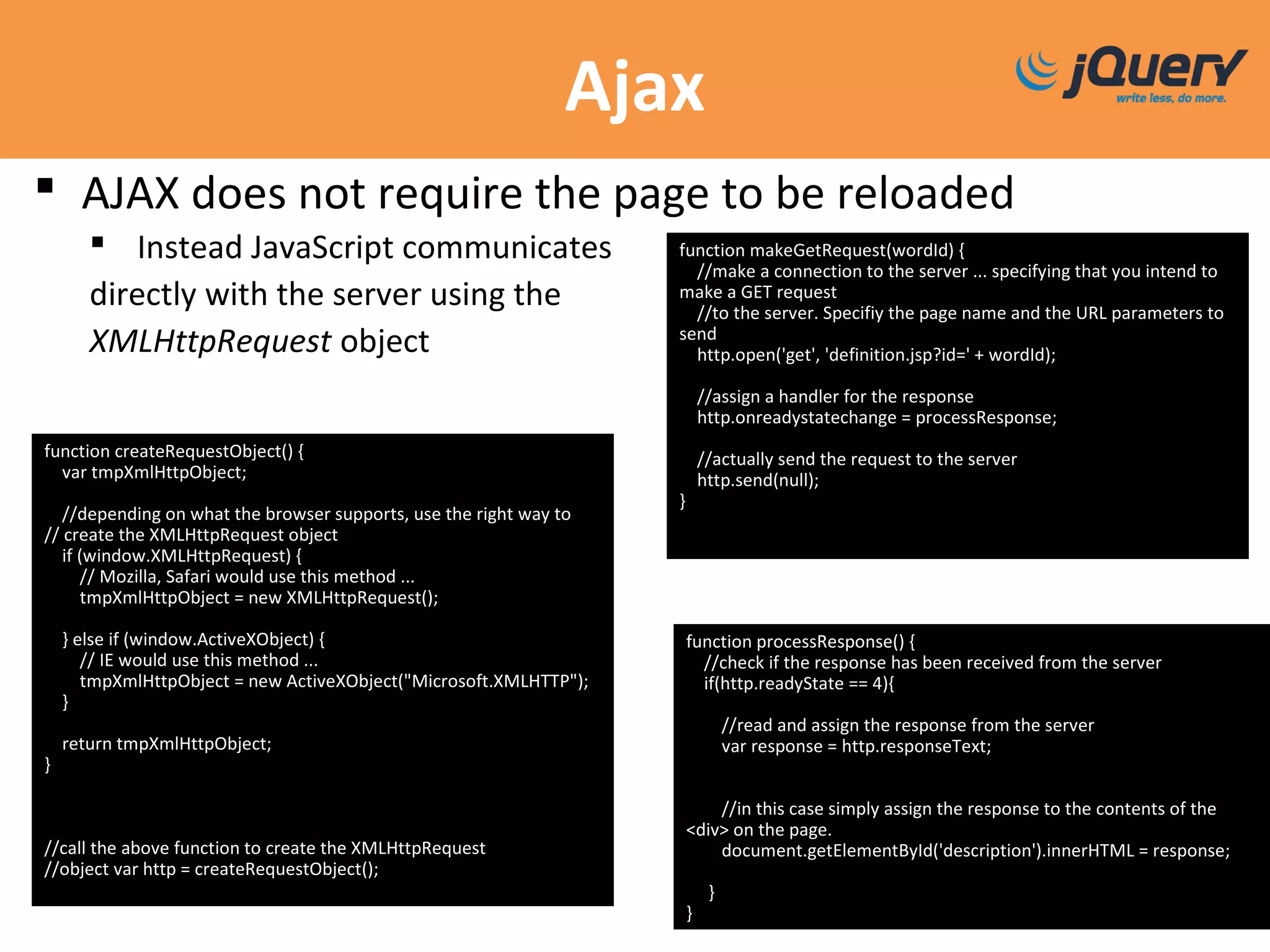 Ajax
 AJAX does not require the page to be reloaded
 Instead JavaScript communicates
directly with the server using the
XMLHttpRequest object
function makeGetRequest(wordId) {
//make a connection to the server ... specifying that you intend to
make a GET request
//to the server. Specifiy the page name and the URL parameters to
send
http.open('get', 'definition.jsp?id=' + wordId);
//assign a handler for the response
http.onreadystatechange = processResponse;
//actually send the request to the server
http.send(null);
}
function createRequestObject() {
var tmpXmlHttpObject;
//depending on what the browser supports, use the right way to
// create the XMLHttpRequest object
if (window.XMLHttpRequest) {
// Mozilla, Safari would use this method ...
tmpXmlHttpObject = new XMLHttpRequest();
} else if (window.ActiveXObject) {
// IE would use this method ...
tmpXmlHttpObject = new ActiveXObject("Microsoft.XMLHTTP");
}
return tmpXmlHttpObject;
}
//call the above function to create the XMLHttpRequest
//object var http = createRequestObject();
function processResponse() {
//check if the response has been received from the server
if(http.readyState == 4){
//read and assign the response from the server
var response = http.responseText;
//in this case simply assign the response to the contents of the
<div> on the page.
document.getElementById('description').innerHTML = response;
}
}
 