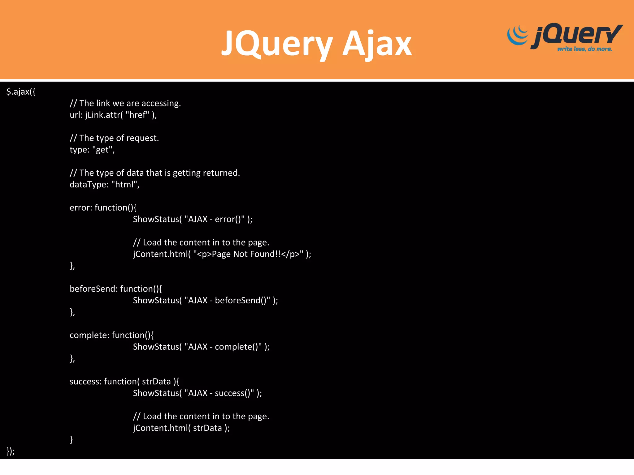 JQuery Ajax
$.ajax({
// The link we are accessing.
url: jLink.attr( "href" ),
// The type of request.
type: "get",
// The type of data that is getting returned.
dataType: "html",
error: function(){
ShowStatus( "AJAX - error()" );
// Load the content in to the page.
jContent.html( "<p>Page Not Found!!</p>" );
},
beforeSend: function(){
ShowStatus( "AJAX - beforeSend()" );
},
complete: function(){
ShowStatus( "AJAX - complete()" );
},
success: function( strData ){
ShowStatus( "AJAX - success()" );
// Load the content in to the page.
jContent.html( strData );
}
});
 
