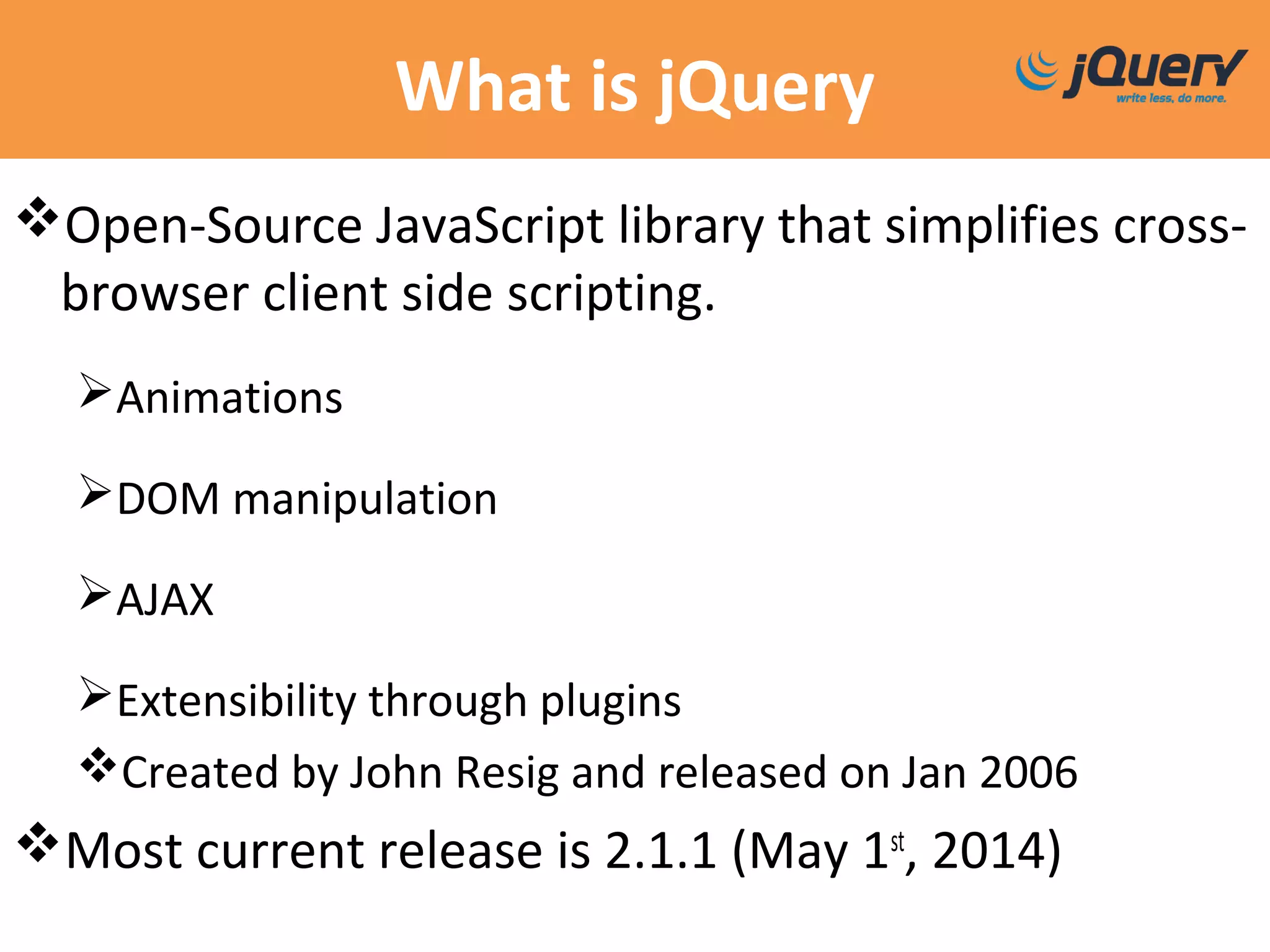 What is jQuery
Open-Source JavaScript library that simplifies cross-
browser client side scripting.
Animations
DOM manipulation
AJAX
Extensibility through plugins
Created by John Resig and released on Jan 2006
Most current release is 2.1.1 (May 1st
, 2014)
 