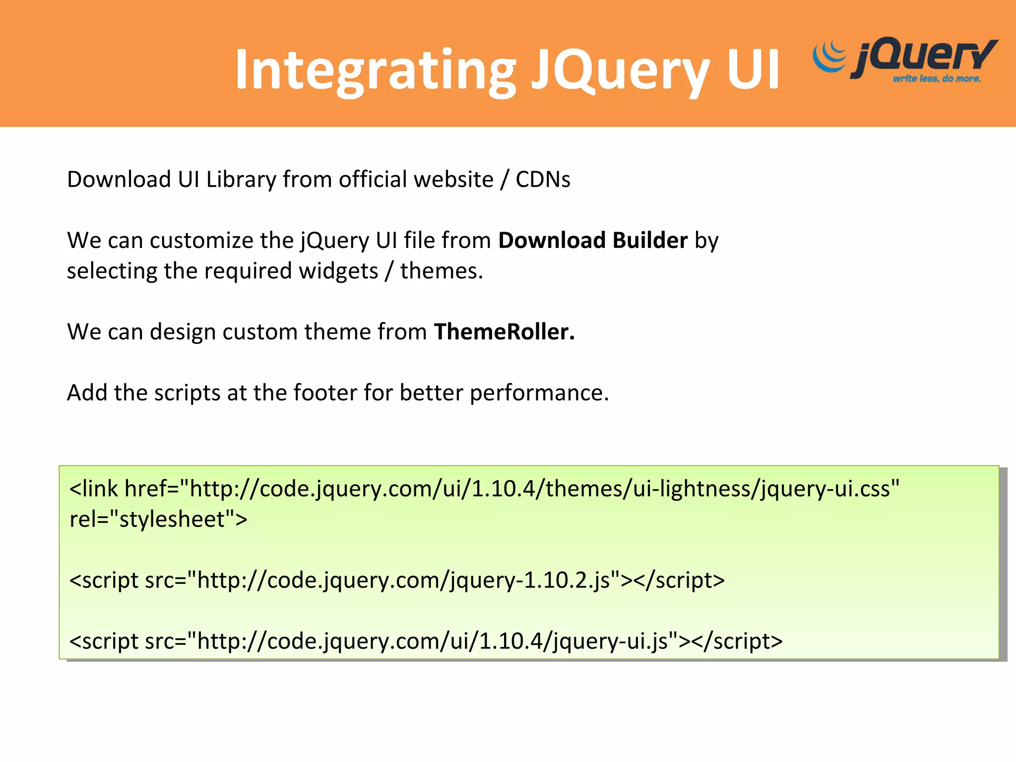 Integrating JQuery UI
<link href="http://code.jquery.com/ui/1.10.4/themes/ui-lightness/jquery-ui.css"
rel="stylesheet">
<script src="http://code.jquery.com/jquery-1.10.2.js"></script>
<script src="http://code.jquery.com/ui/1.10.4/jquery-ui.js"></script>
<link href="http://code.jquery.com/ui/1.10.4/themes/ui-lightness/jquery-ui.css"
rel="stylesheet">
<script src="http://code.jquery.com/jquery-1.10.2.js"></script>
<script src="http://code.jquery.com/ui/1.10.4/jquery-ui.js"></script>
Download UI Library from official website / CDNs
We can customize the jQuery UI file from Download Builder by
selecting the required widgets / themes.
We can design custom theme from ThemeRoller.
Add the scripts at the footer for better performance.
 