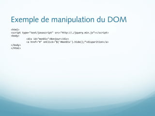 Exemple de manipulation du DOM 
<html> 
<script type="text/javascript" src="http://…/jquery.min.js”></script> 
<body> 
<div id="monDiv">Bonjour</div> 
<a href="#" onClick="$('#monDiv').hide();”>disparition</a> 
</body> 
</html> 
 